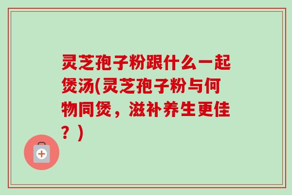 灵芝孢子粉跟什么一起煲汤(灵芝孢子粉与何物同煲，滋补养生更佳？)-第1张图片-卓越灵芝孢子粉