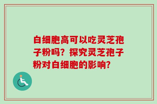 白细胞高可以吃灵芝孢子粉吗?探究灵芝孢子粉对白细胞的影响?-第1张图片-卓越灵芝孢子粉 白细胞高可以吃灵芝孢子粉吗?探究灵芝孢子粉对白细胞的影响?-第1张图片-卓越灵芝孢子粉