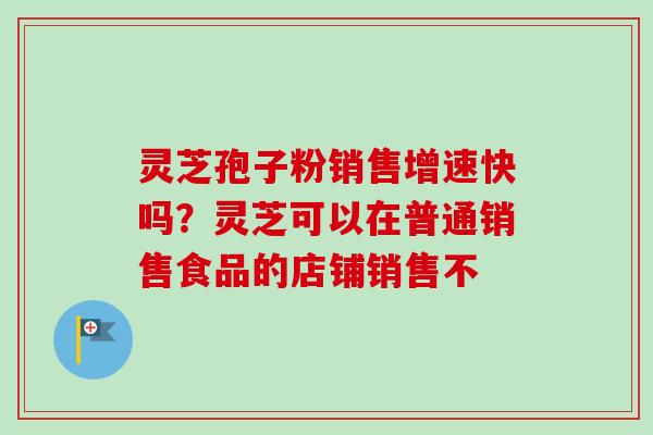灵芝孢子粉销售增速快吗？灵芝可以在普通销售食品的店铺销售不-第1张图片-卓越灵芝孢子粉