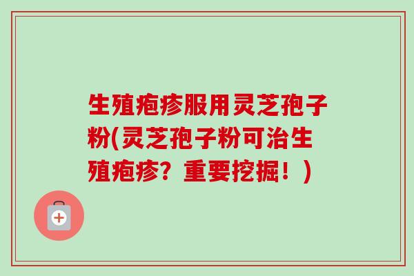 生殖疱疹服用灵芝孢子粉(灵芝孢子粉可治生殖疱疹?重要挖掘!)-第1张图片-卓越灵芝孢子粉 生殖疱疹服用灵芝孢子粉(灵芝孢子粉可治生殖疱疹?重要挖掘!)-第1张图片-卓越灵芝孢子粉