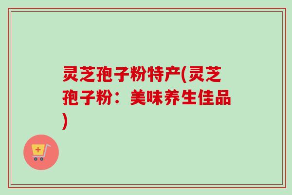灵芝孢子粉特产(灵芝孢子粉:美味养生佳品)-第1张图片-卓越灵芝孢子粉 灵芝孢子粉特产(灵芝孢子粉:美味养生佳品)-第1张图片-卓越灵芝孢子粉
