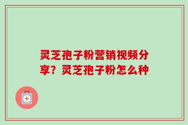 灵芝孢子粉营销视频分享？灵芝孢子粉怎么种-第1张图片-卓越灵芝孢子粉