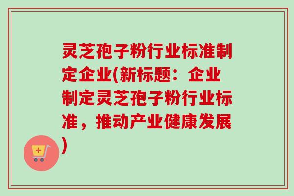 灵芝孢子粉行业标准制定企业(新标题：企业制定灵芝孢子粉行业标准，推动产业健康发展)-第1张图片-卓越灵芝孢子粉