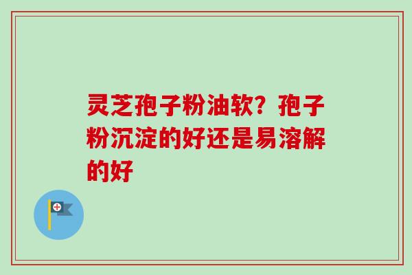 灵芝孢子粉油软?孢子粉沉淀的好还是易溶解的好-第1张图片-卓越灵芝孢子粉 灵芝孢子粉油软?孢子粉沉淀的好还是易溶解的好-第1张图片-卓越灵芝孢子粉