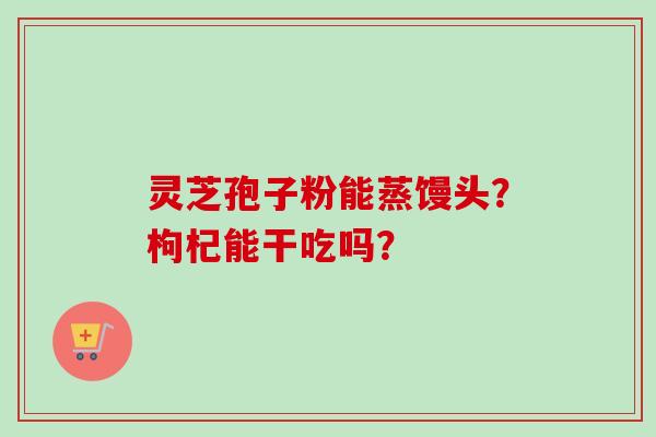 灵芝孢子粉能蒸馒头？枸杞能干吃吗？-第1张图片-卓越灵芝孢子粉