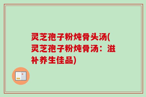 灵芝孢子粉炖骨头汤(灵芝孢子粉炖骨汤:滋补养生佳品)-第1张图片-卓越灵芝孢子粉 灵芝孢子粉炖骨头汤(灵芝孢子粉炖骨汤:滋补养生佳品)-第1张图片-卓越灵芝孢子粉