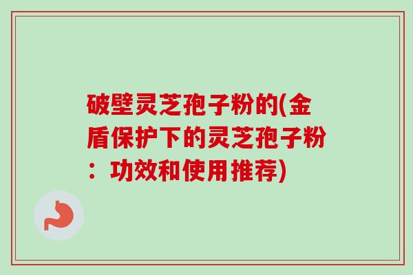 破壁灵芝孢子粉的(金盾保护下的灵芝孢子粉：功效和使用推荐)-第1张图片-卓越灵芝孢子粉
