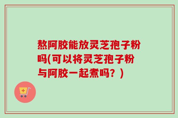 熬阿胶能放灵芝孢子粉吗(可以将灵芝孢子粉与阿胶一起煮吗?)-第1张图片-卓越灵芝孢子粉 熬阿胶能放灵芝孢子粉吗(可以将灵芝孢子粉与阿胶一起煮吗?)-第1张图片-卓越灵芝孢子粉