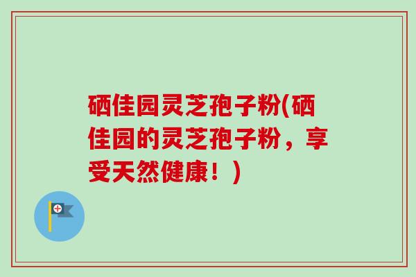 硒佳园灵芝孢子粉(硒佳园的灵芝孢子粉,享受天然健康!)-第1张图片-卓越灵芝孢子粉 硒佳园灵芝孢子粉(硒佳园的灵芝孢子粉,享受天然健康!)-第1张图片-卓越灵芝孢子粉