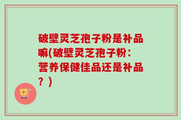 破壁灵芝孢子粉是补品嘛(破壁灵芝孢子粉:营养保健佳品还是补品?)-第1张图片-卓越灵芝孢子粉 破壁灵芝孢子粉是补品嘛(破壁灵芝孢子粉:营养保健佳品还是补品?)-第1张图片-卓越灵芝孢子粉
