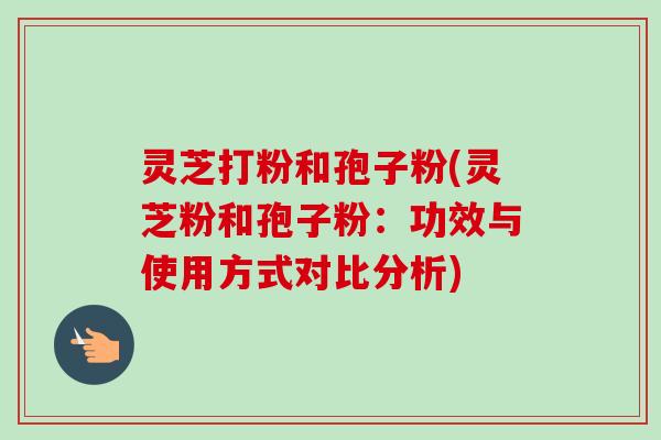 灵芝打粉和孢子粉(灵芝粉和孢子粉：功效与使用方式对比分析)-第1张图片-卓越灵芝孢子粉