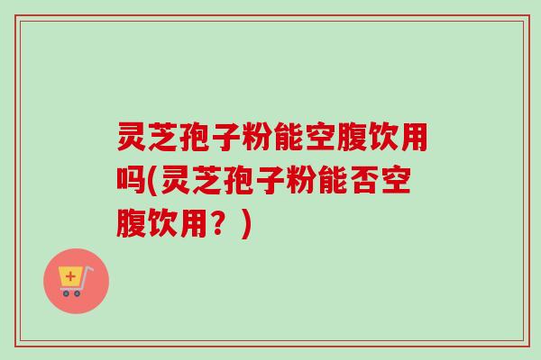 灵芝孢子粉能空腹饮用吗(灵芝孢子粉能否空腹饮用?)-第1张图片-卓越灵芝孢子粉 灵芝孢子粉能空腹饮用吗(灵芝孢子粉能否空腹饮用?)-第1张图片-卓越灵芝孢子粉