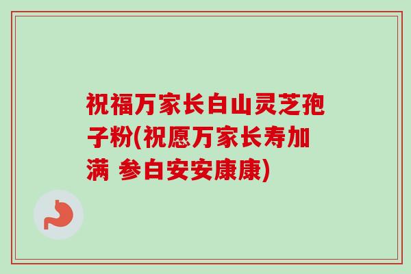 祝福万家长白山灵芝孢子粉(祝愿万家长寿加满 参白安安康康)-第1张图片-卓越灵芝孢子粉 祝福万家长白山灵芝孢子粉(祝愿万家长寿加满 参白安安康康)-第1张图片-卓越灵芝孢子粉