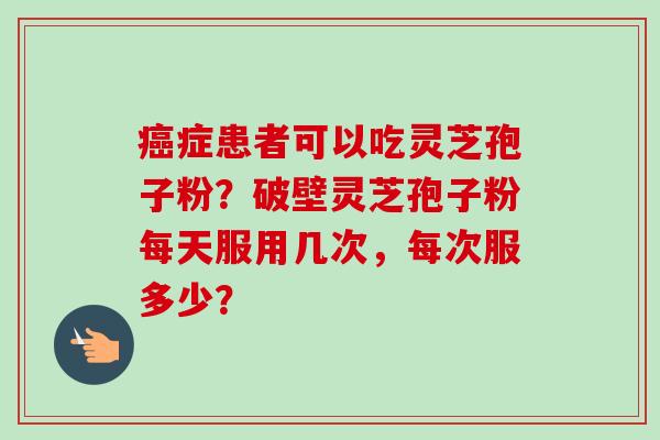 癌症患者可以吃灵芝孢子粉？破壁灵芝孢子粉每天服用几次，每次服多少？-第1张图片-卓越灵芝孢子粉