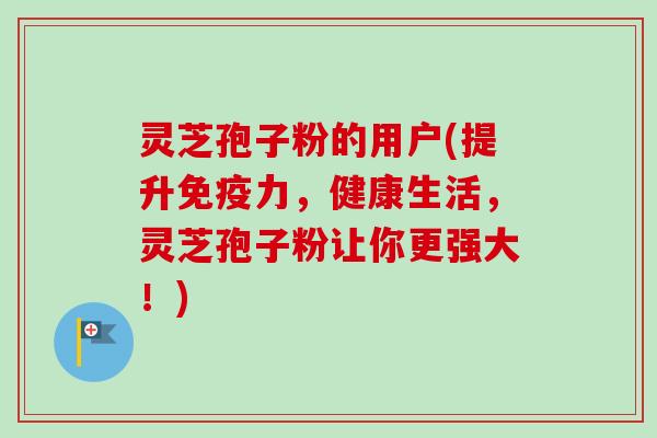 灵芝孢子粉的用户(提升免疫力,健康生活,灵芝孢子粉让你更强大!)-第1张图片-卓越灵芝孢子粉 灵芝孢子粉的用户(提升免疫力,健康生活,灵芝孢子粉让你更强大!)-第1张图片-卓越灵芝孢子粉
