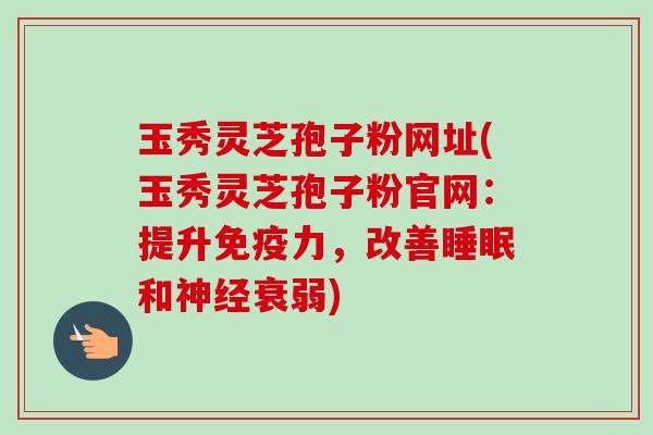 玉秀灵芝孢子粉网址(玉秀灵芝孢子粉官网:提升免疫力,改善睡眠和神经衰弱)-第1张图片-卓越灵芝孢子粉 玉秀灵芝孢子粉网址(玉秀灵芝孢子粉官网:提升免疫力,改善睡眠和神经衰弱)-第1张图片-卓越灵芝孢子粉