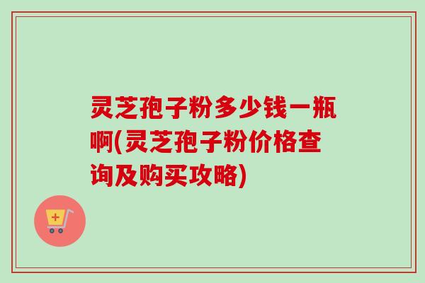 灵芝孢子粉多少钱一瓶啊(灵芝孢子粉价格查询及购买攻略)-第1张图片-卓越灵芝孢子粉 灵芝孢子粉多少钱一瓶啊(灵芝孢子粉价格查询及购买攻略)-第1张图片-卓越灵芝孢子粉