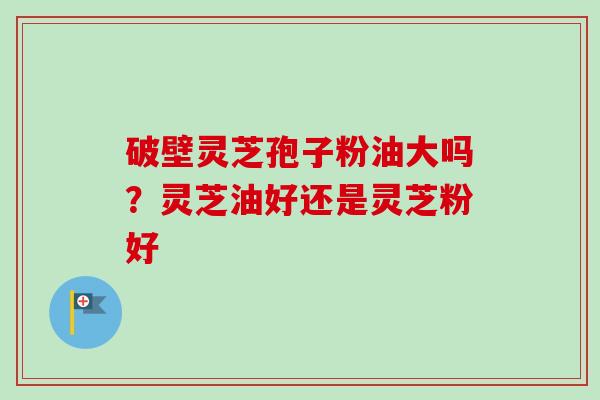 破壁灵芝孢子粉油大吗?灵芝油好还是灵芝粉好-第1张图片-卓越灵芝孢子粉 破壁灵芝孢子粉油大吗?灵芝油好还是灵芝粉好-第1张图片-卓越灵芝孢子粉