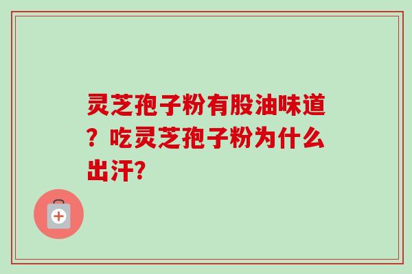 灵芝孢子粉有股油味道？吃灵芝孢子粉为什么出汗？-第1张图片-卓越灵芝孢子粉