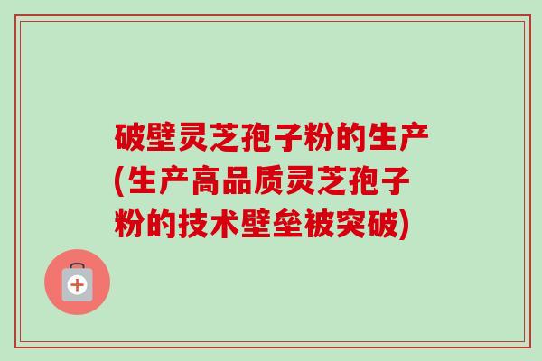 破壁灵芝孢子粉的生产(生产高品质灵芝孢子粉的技术壁垒被突破)-第1张图片-卓越灵芝孢子粉