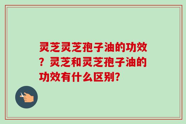 灵芝灵芝孢子油的功效？灵芝和灵芝孢子油的功效有什么区别？-第1张图片-卓越灵芝孢子粉