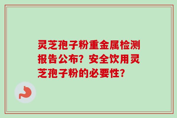 灵芝孢子粉重金属检测报告公布？安全饮用灵芝孢子粉的必要性？-第1张图片-卓越灵芝孢子粉