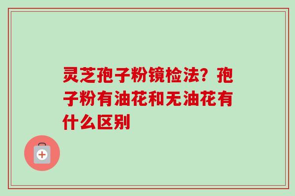 灵芝孢子粉镜检法?孢子粉有油花和无油花有什么区别-第1张图片-卓越灵芝孢子粉 灵芝孢子粉镜检法?孢子粉有油花和无油花有什么区别-第1张图片-卓越灵芝孢子粉