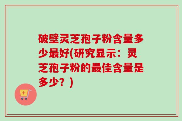 破壁灵芝孢子粉含量多少最好(研究显示:灵芝孢子粉的最佳含量是多少?)-第1张图片-卓越灵芝孢子粉 破壁灵芝孢子粉含量多少最好(研究显示:灵芝孢子粉的最佳含量是多少?)-第1张图片-卓越灵芝孢子粉