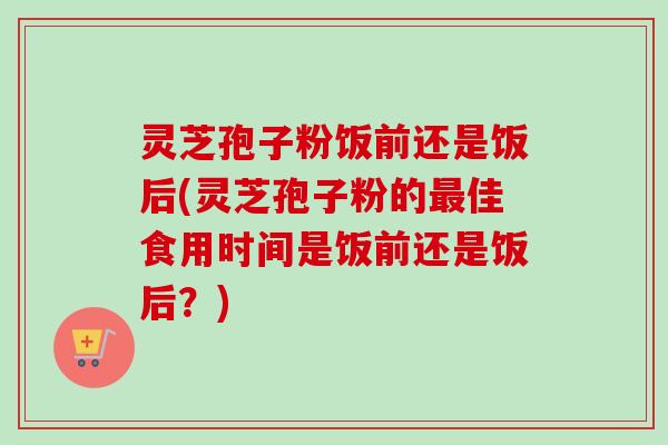 灵芝孢子粉饭前还是饭后(灵芝孢子粉的最佳食用时间是饭前还是饭后？)-第1张图片-卓越灵芝孢子粉