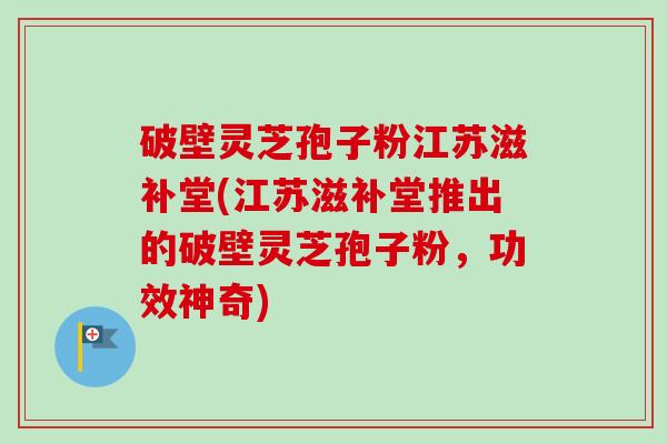 破壁灵芝孢子粉江苏滋补堂(江苏滋补堂推出的破壁灵芝孢子粉,功效神奇)-第1张图片-卓越灵芝孢子粉 破壁灵芝孢子粉江苏滋补堂(江苏滋补堂推出的破壁灵芝孢子粉,功效神奇)-第1张图片-卓越灵芝孢子粉