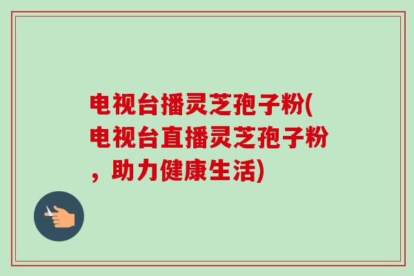 电视台播灵芝孢子粉(电视台直播灵芝孢子粉，助力健康生活)-第1张图片-卓越灵芝孢子粉