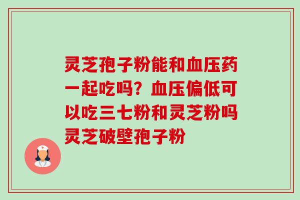 灵芝孢子粉能和血压药一起吃吗？血压偏低可以吃三七粉和灵芝粉吗灵芝破壁孢子粉-第1张图片-卓越灵芝孢子粉