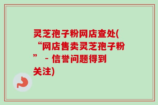 灵芝孢子粉网店查处(“网店售卖灵芝孢子粉” - 信誉问题得到关注)-第1张图片-卓越灵芝孢子粉 灵芝孢子粉网店查处(“网店售卖灵芝孢子粉” - 信誉问题得到关注)-第1张图片-卓越灵芝孢子粉
