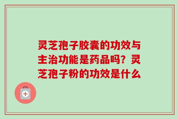 灵芝孢子胶囊的功效与主治功能是药品吗？灵芝孢子粉的功效是什么-第1张图片-卓越灵芝孢子粉