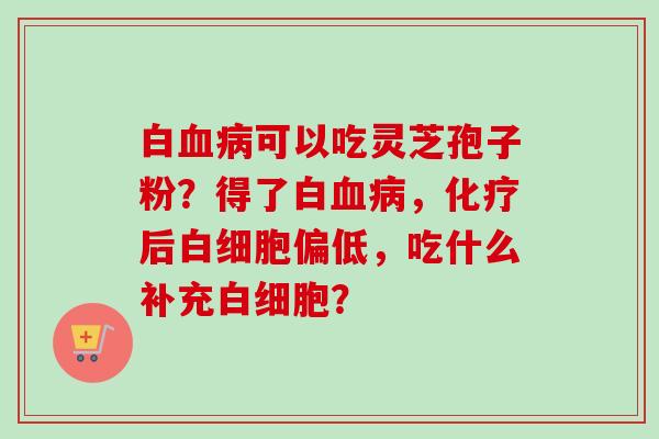 白血病可以吃灵芝孢子粉？得了白血病，化疗后白细胞偏低，吃什么补充白细胞？-第1张图片-卓越灵芝孢子粉