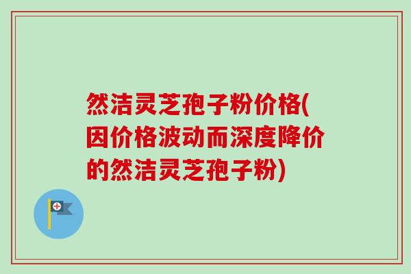 然洁灵芝孢子粉价格(因价格波动而深度降价的然洁灵芝孢子粉)-第1张图片-卓越灵芝孢子粉 然洁灵芝孢子粉价格(因价格波动而深度降价的然洁灵芝孢子粉)-第1张图片-卓越灵芝孢子粉