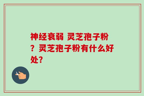 神经衰弱 灵芝孢子粉？灵芝孢子粉有什么好处？-第1张图片-卓越灵芝孢子粉