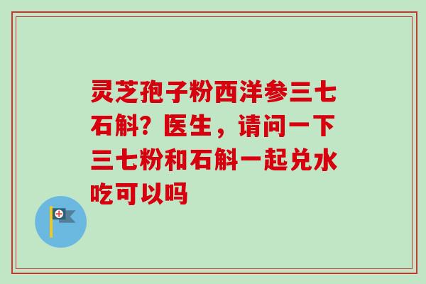灵芝孢子粉西洋参三七石斛？医生，请问一下三七粉和石斛一起兑水吃可以吗-第1张图片-卓越灵芝孢子粉