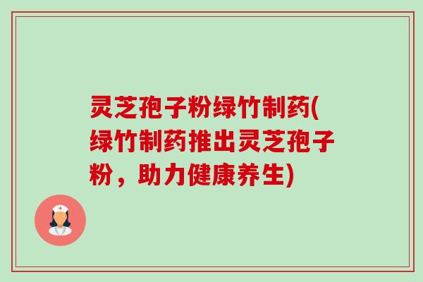 灵芝孢子粉绿竹制药(绿竹制药推出灵芝孢子粉，助力健康养生)-第1张图片-卓越灵芝孢子粉