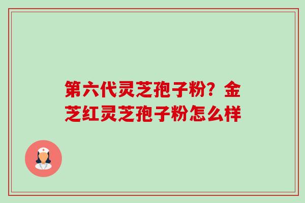 第六代灵芝孢子粉?金芝红灵芝孢子粉怎么样-第1张图片-卓越灵芝孢子粉 第六代灵芝孢子粉?金芝红灵芝孢子粉怎么样-第1张图片-卓越灵芝孢子粉