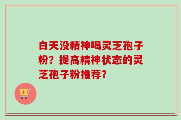 白天没精神喝灵芝孢子粉？提高精神状态的灵芝孢子粉推荐？-第1张图片-卓越灵芝孢子粉