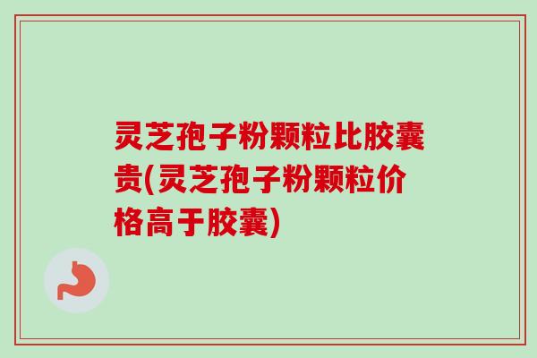 灵芝孢子粉颗粒比胶囊贵(灵芝孢子粉颗粒价格高于胶囊)-第1张图片-卓越灵芝孢子粉
