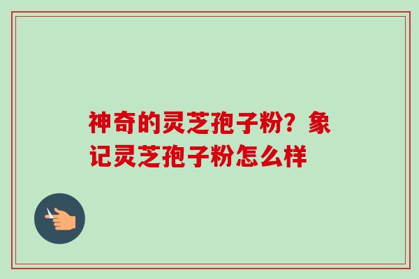 神奇的灵芝孢子粉?象记灵芝孢子粉怎么样-第1张图片-卓越灵芝孢子粉 神奇的灵芝孢子粉?象记灵芝孢子粉怎么样-第1张图片-卓越灵芝孢子粉