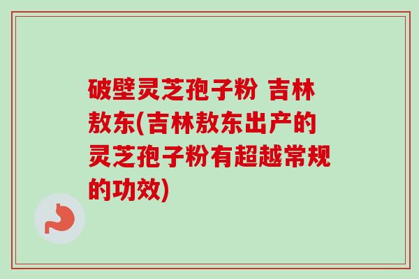 破壁灵芝孢子粉 吉林敖东(吉林敖东出产的灵芝孢子粉有超越常规的功效)-第1张图片-卓越灵芝孢子粉