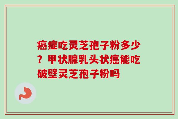 癌症吃灵芝孢子粉多少？甲状腺乳头状癌能吃破壁灵芝孢子粉吗-第1张图片-卓越灵芝孢子粉