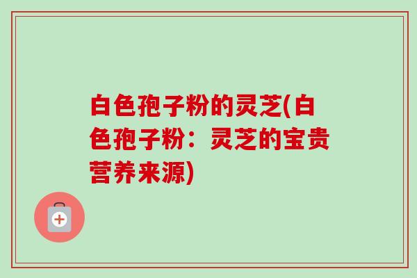 白色孢子粉的灵芝(白色孢子粉:灵芝的宝贵营养来源)-第1张图片-卓越灵芝孢子粉 白色孢子粉的灵芝(白色孢子粉:灵芝的宝贵营养来源)-第1张图片-卓越灵芝孢子粉