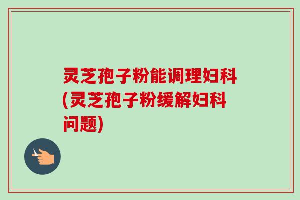 灵芝孢子粉能调理妇科(灵芝孢子粉缓解妇科问题)-第1张图片-卓越灵芝孢子粉 灵芝孢子粉能调理妇科(灵芝孢子粉缓解妇科问题)-第1张图片-卓越灵芝孢子粉