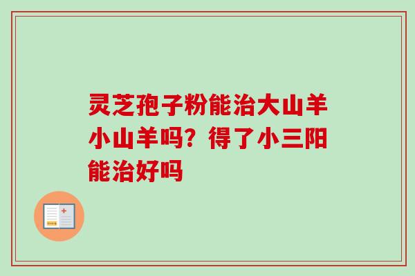 灵芝孢子粉能治大山羊小山羊吗?得了小三阳能治好吗-第1张图片-卓越灵芝孢子粉 灵芝孢子粉能治大山羊小山羊吗?得了小三阳能治好吗-第1张图片-卓越灵芝孢子粉