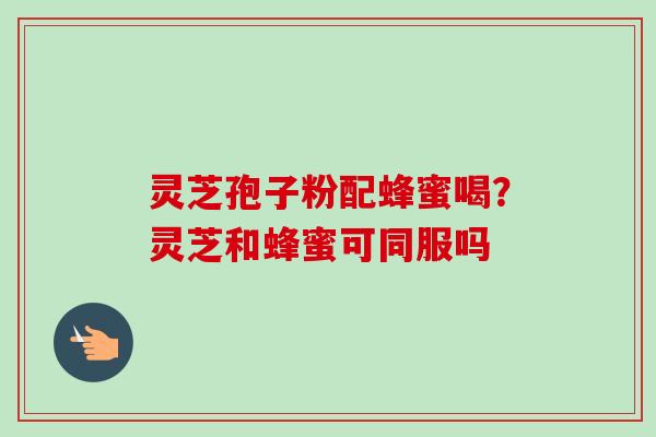 灵芝孢子粉配蜂蜜喝?灵芝和蜂蜜可同服吗-第1张图片-卓越灵芝孢子粉 灵芝孢子粉配蜂蜜喝?灵芝和蜂蜜可同服吗-第1张图片-卓越灵芝孢子粉