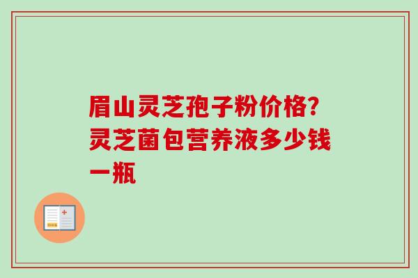 眉山灵芝孢子粉价格?灵芝菌包营养液多少钱一瓶-第1张图片-卓越灵芝孢子粉 眉山灵芝孢子粉价格?灵芝菌包营养液多少钱一瓶-第1张图片-卓越灵芝孢子粉